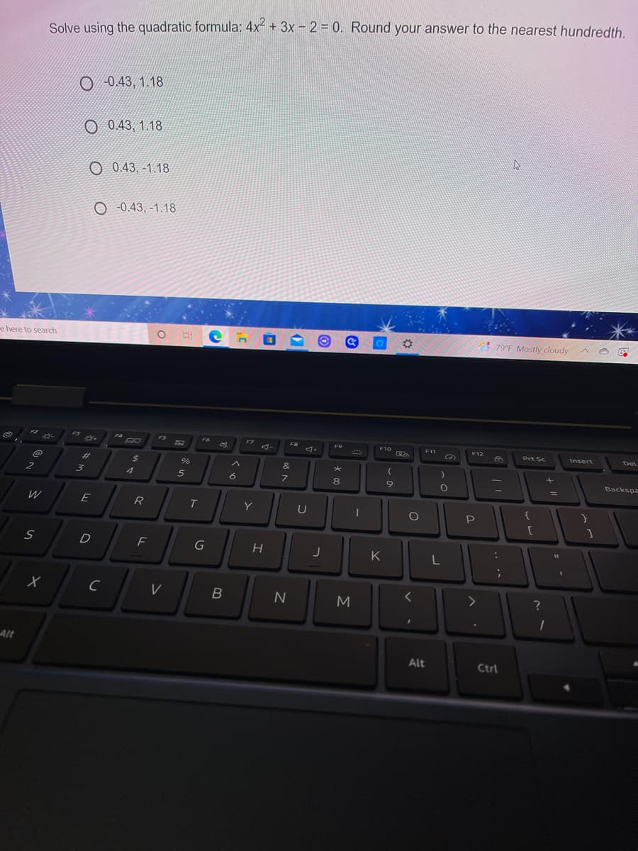 Solve using the quadratic formula: 4x + 3x - 2 = 0. Round your answer to the nearest hundredth.
O -0.43, 1.18
O 0.43, 1.18
O 0.43, -1.18
O -0.43, -1.18
e here to search
%23
! 79°F Mostly cloudy
F2
FS
F4
FS
F6
F7
F9
F10
F11
F12
F0
A-
Prt Sc
Insert
Del
%23
%24
&
Backspa
3.
4
5
6
8
%3D
W
R
Y
P
D
K
Alt
Alt
Ctrl
