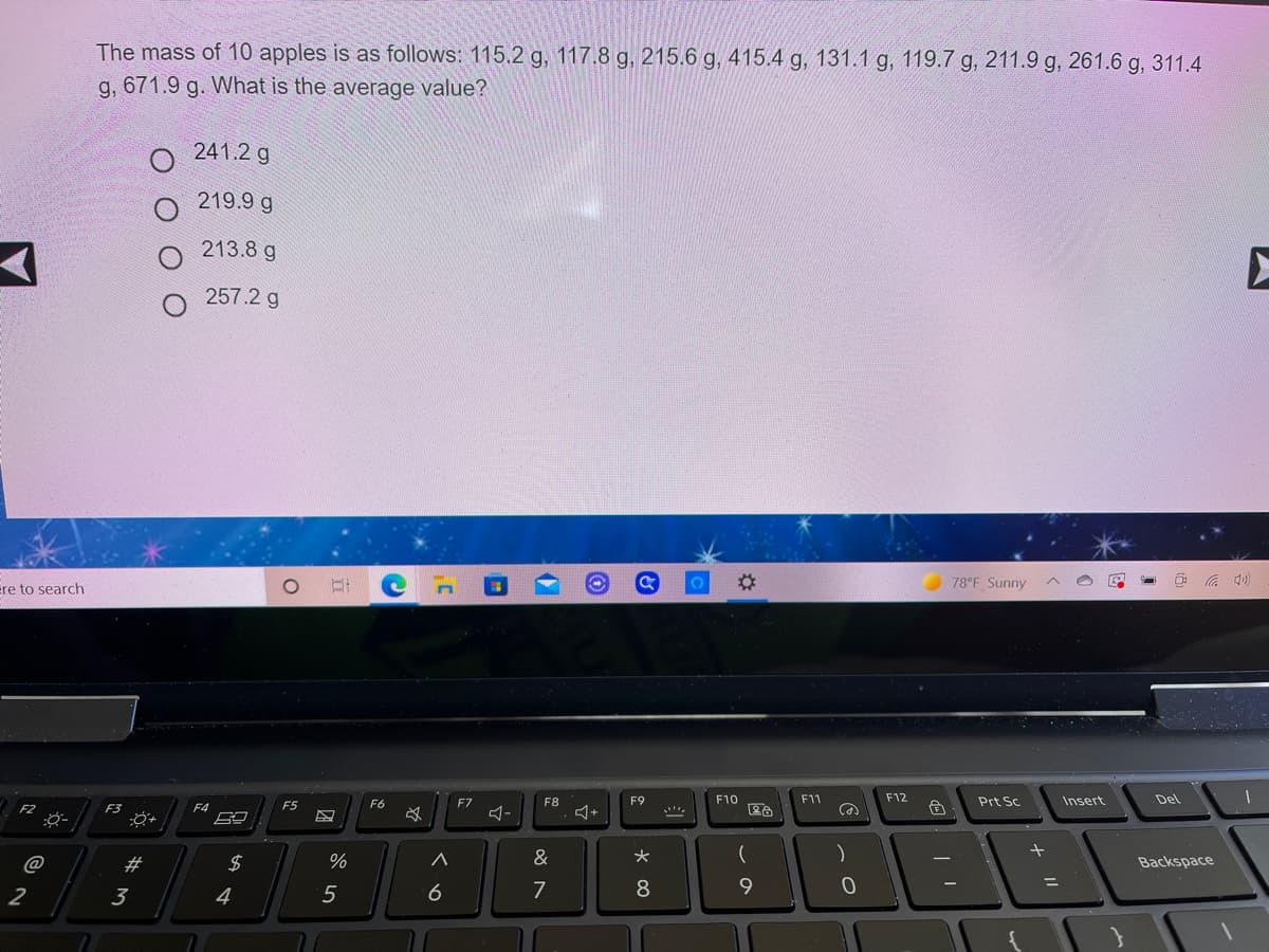 The mass of 10 apples is as follows: 115.2 g, 117.8 g, 215.6 g, 415.4 g, 131.1 g, 119.7 g, 211.9 g, 261.6 g, 311.4
g, 671.9 g. What is the average value?
241.2 g
219.9 g
213.8 g
257.2 g
%23
78°F Sunny
A 4)
re to search
F6
F7
F8
F9
F10
F11
F12
Prt Sc
Insert
Del
F3
F4
F5
@
#3
2$
%
&
大
(
Backspace
2
3
4
5
7
8.
9.
