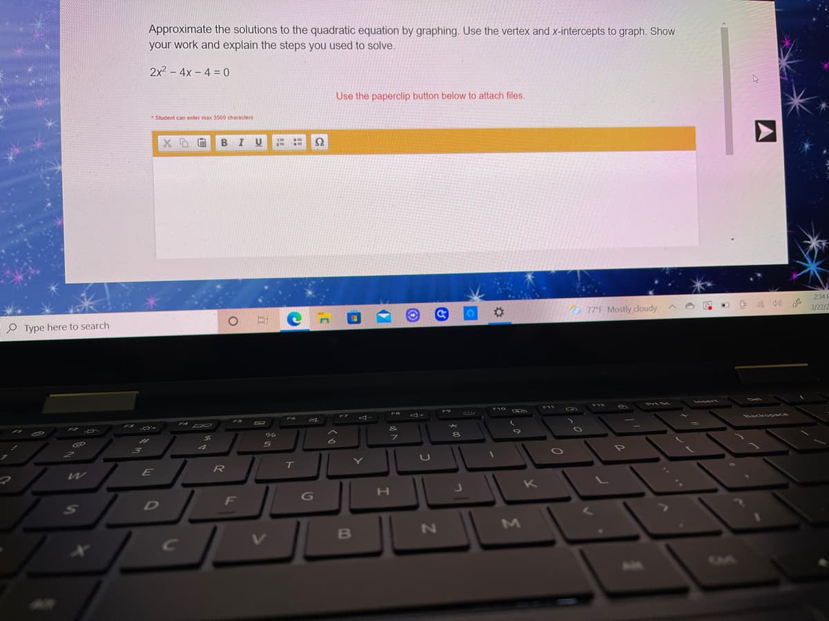 Approximate the solutions to the quadratic equation by graphing. Use the vertex and x-intercepts to graph. Show
your work and explain the steps you used to solve.
2x2 - 4x - 4 = 0
Use the paperclip button below to attach files.
*Student can enter max 3500 characters
I U
234 F
P Type here to search
%23
77°F Mostly cloudy
3/22/2
PILSC
F10
F11
F12
F7
F3
F4
FS
CO
&
Backso ce
%23
R
Y
K
F
B
AA
CM
