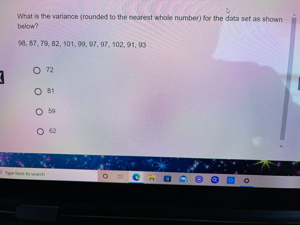 What is the variance (rounded to the nearest whole number) for the data set as shown
below?
98, 87, 79, 82, 101, 99, 97, 97, 102, 91, 93
O 72
O 81
О 59
O 62
P Type here to search
