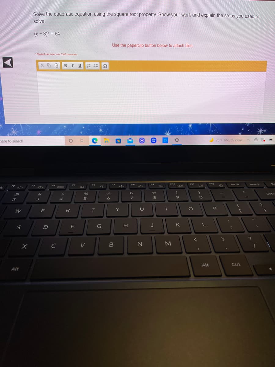 Solve the quadratic equation using the square root property. Show your work and explain the steps you used to
solve.
(x - 3) = 64
Use the paperclip button below to attach files.
Student can enler max 3500 characlers
B I U
Ω
here to search
76°F Mostly clear
F7
F8
F9
F10
F11
F12
Prt Sc
Insert
De
F3
FS
F4
F2
%23
%24
Back
%3D
4
6
8
2
Y
U
P
E
R
T
H
K
D
V
Alt
Ctrl
Alt
