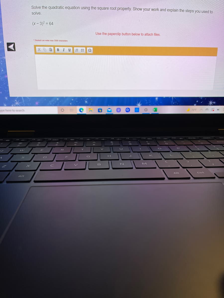 Solve the quadratic equation using the square root property. Show your work and explain the steps you used to
solve,
(x - 3)2 = 64
Use the paperclip button below to attach files.
Student can enter max 3500 characters
XB EBI U
ype here to search
76F
780
E
R
T
G
K
D
F
B
M
Alt
Ctri
Alt
