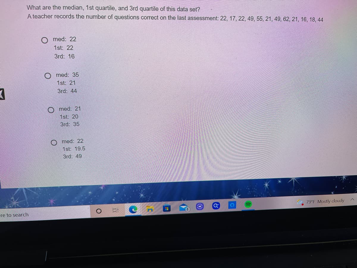 What are the median, 1st quartile, and 3rd quartile of this data set?
A teacher records the number of questions correct on the last assessment: 22, 17, 22, 49, 55, 21, 49, 62, 21, 16, 18, 44
O med: 22
1st: 22
3rd: 16
O med: 35
1st: 21
3rd: 44
med: 21
1st: 20
3rd: 35
O med: 22
1st: 19.5
3rd: 49
79°F Mostly cloudy
ere to search
