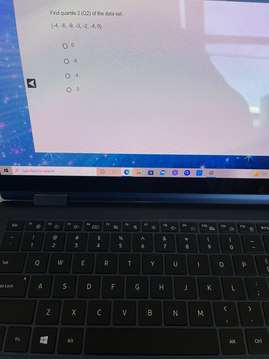 Find quartile 2 (Q2) of the data set.
{-4, -6, -9, -3, -2, -4, 0}
-2
P Type here to search
79°F
F1
F2
F3
F5
F6
F7
ム-
Esc
F8
F9
F10
F11
F12
Prt S
!
@
23
$
%
&
2
3
4
6.
7
8
9
W
{
Tab
R
T
Y
ps Lock
A
S
G
J
く
V
N
Fn
Alt
Alt
Ctrl
.. .-
コ
エ
B
N
