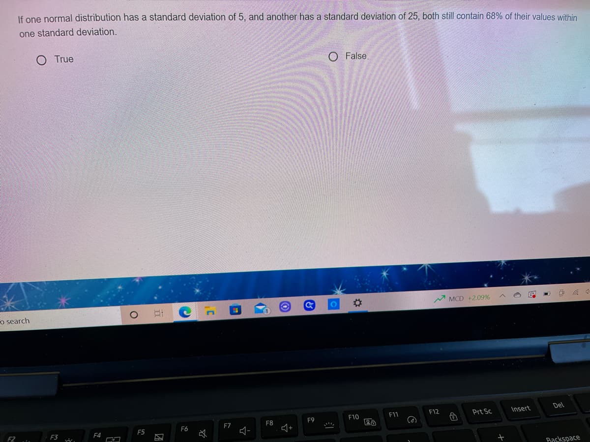 If one normal distribution has a standard deviation of 5, and another has a standard deviation of 25, both still contain 68% of their values within
one standard deviation.
O True
O False
MCD +2.09%
o search
Del
F10
F11
F12
Prt Sc
Insert
F9
F8
+
F6
F7
F3
F4
F5
Baskspace
