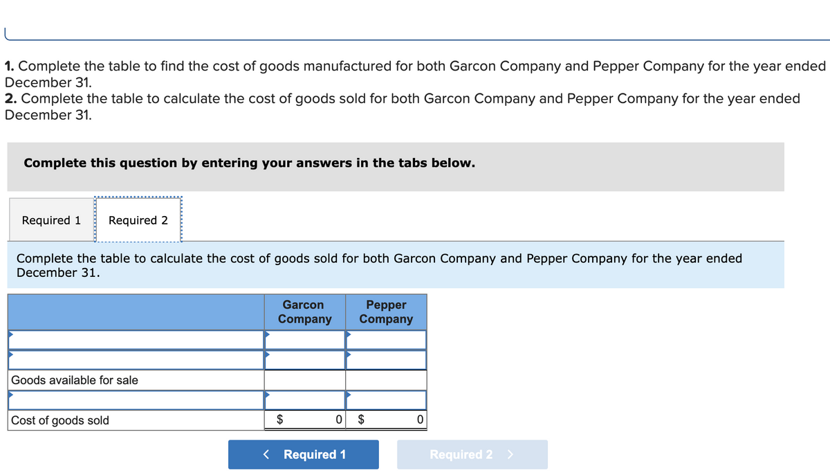 1. Complete the table to find the cost of goods manufactured for both Garcon Company and Pepper Company for the year ended
December 31.
2. Complete the table to calculate the cost of goods sold for both Garcon Company and Pepper Company for the year ended
December 31.
Complete this question by entering your answers in the tabs below.
Required 1 Required 2
Complete the table to calculate the cost of goods sold for both Garcon Company and Pepper Company for the year ended
December 31.
Goods available for sale
Cost of goods sold
Garcon
Company
Pepper
Company
0 $
< Required 1
0
Required 2 >