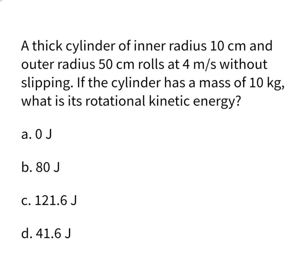 A thick cylinder of inner radius 10 cm and
outer radius 50 cm rolls at 4 m/s without
slipping. If the cylinder has a mass of 10 kg,
what is its rotational kinetic energy?
a. O J
b. 80 J
c. 121.6 J
d. 41.6 J
