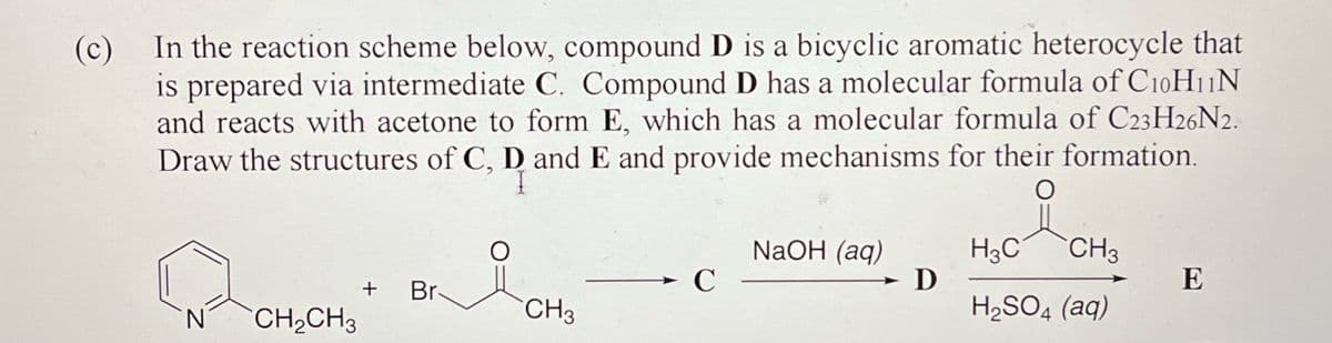 (c)
In the reaction scheme below, compound D is a bicyclic aromatic heterocycle that
is prepared via intermediate C. Compound D has a molecular formula of C10H11N
and reacts with acetone to form E, which has a molecular formula of C23H26N2.
Draw the structures of C, D and E and provide mechanisms for their formation.
N
CH₂CH3
+ Br-
CH3
C
NaOH (aq)
D
H3C CH3
H₂SO4 (aq)
E