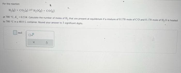 For the reaction
H₂(g) + CO₂(e) H₂0(g) + CO(g)
at 700 "C, K, -0.534. Calculate the number of moles of H, that are present at equilibrium if a mixture of 0.170 mole of CO and 0.170 mole of H₂O is heated
to 700 °C in a 40.0 L container. Round your answer to 3 significant digits.
mol
0.8
5