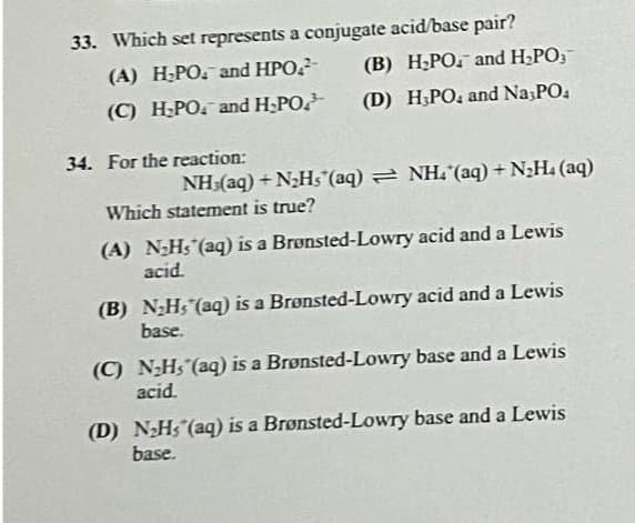 33. Which set represents a conjugate acid/base pair?
(A) H₂PO. and HPO
(C) H₂PO and H₂PO
34. For the reaction:
NH:(aq) +N_Hs (aq) = NH(aq) +NzH, (aq)
Which statement is true?
(B) H₂PO and H₂PO,
(D) H3PO, and Na3PO4
(A) N₂Hs (aq) is a Brønsted-Lowry acid and a Lewis
acid.
Brønsted-Lowry acid and a Lewis
Brønsted-Lowry base and a Lewis
(D) N₂Hs (aq) is a Brønsted-Lowry base and a Lewis
base.
(B) N₂H, (aq) is a
base.
(C) N₂H, (aq) is a
acid.