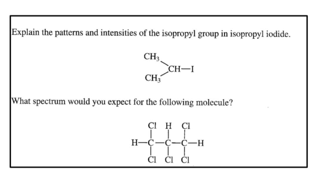 Explain the patterns and intensities of the isopropyl group in isopropyl iodide.
CH3
CH3
CH-I
What spectrum would you expect for the following molecule?
CIH CI
H-C-C-C-H
II
CI CI Cl