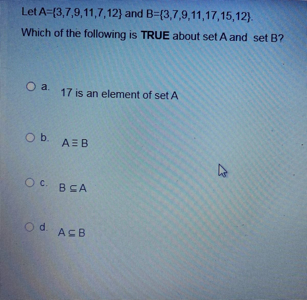 Let A-{3,7,9, 11,7,12} and B=(3,7,9,11,17,15,12}.
Which of the following is TRUE about set A and set B?
17 is an element of set A
A= B
Oc.
BSA
d.
ACB
