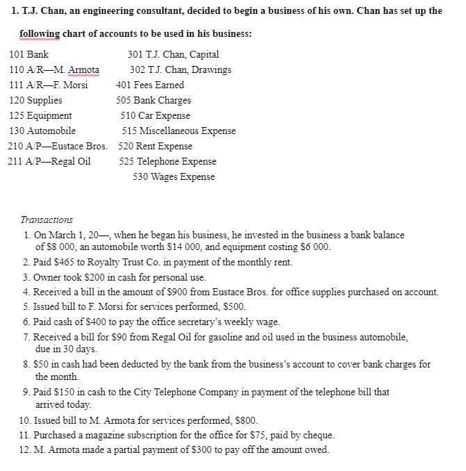 1. T.J. Chan, an engineering consultant, decided to begin a business of his own. Chan has set up the
following chart of accounts to be used in his business:
301 T.J. Chan, Capital
302 T.J. Chan, Drawings
101 Bank
110 A/R-M. Armota
111 A/R-F. Morsi
401 Fees Earned
120 Supplies
505 Bank Charges
125 Equipment
510 Car Expense
130 Automobile
515 Miscellaneous Expense
210 A/P-Eustace Bros. 520 Rent Expense
211 A/P Regal Oil
525 Telephone Expense
530 Wages Expense
Transactions
1. On March 1, 20–, when he began his business, he invested in the business a bank balance
of $8 000, an automobile worth $14 000, and equipment costing $6 000.
2. Paid $465 to Royalty Trust Co. in payment of the monthly rent.
3. Owner took $200 in cash for personal use.
4. Received a bill in the amount of $900 from Eustace Bros. for office supplies purchased on account.
5. Issued bill to F. Morsi for services performed, $500.
6. Paid cash of $400 to pay the office secretary's weekly wage.
7. Received a bill for $90 from Regal Oil for gasoline and oil used in the business automobile,
due in 30 days.
8. $50 in cash had been deducted by the bank from the business's account to cover bank charges for
the month.
9. Paid $150 in cash to the City Telephone Company in payment of the telephone bill that
arrived today.
10. Issued bill to M. Amota for services performed, $800.
11. Purchased a magazine subscription for the office for $75, paid by cheque.
12. M. Armota made a partial payment of $300 to pay off the amount owed.
