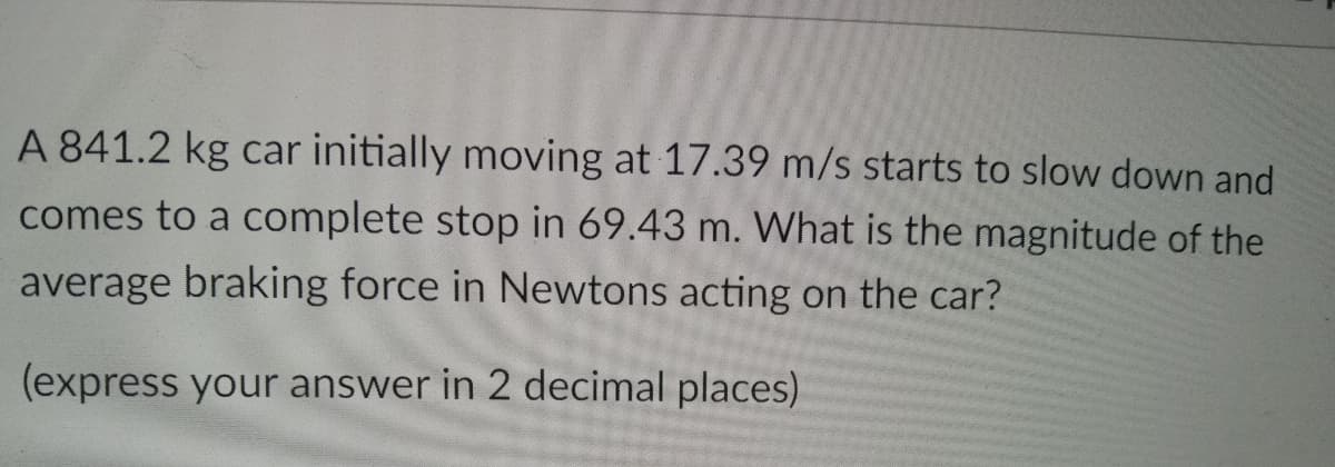 A 841.2 kg car initially moving at 17.39 m/s starts to slow down and
comes to a complete stop in 69.43 m. What is the magnitude of the
average braking force in Newtons acting on the car?
(express your answer in 2 decimal places)
