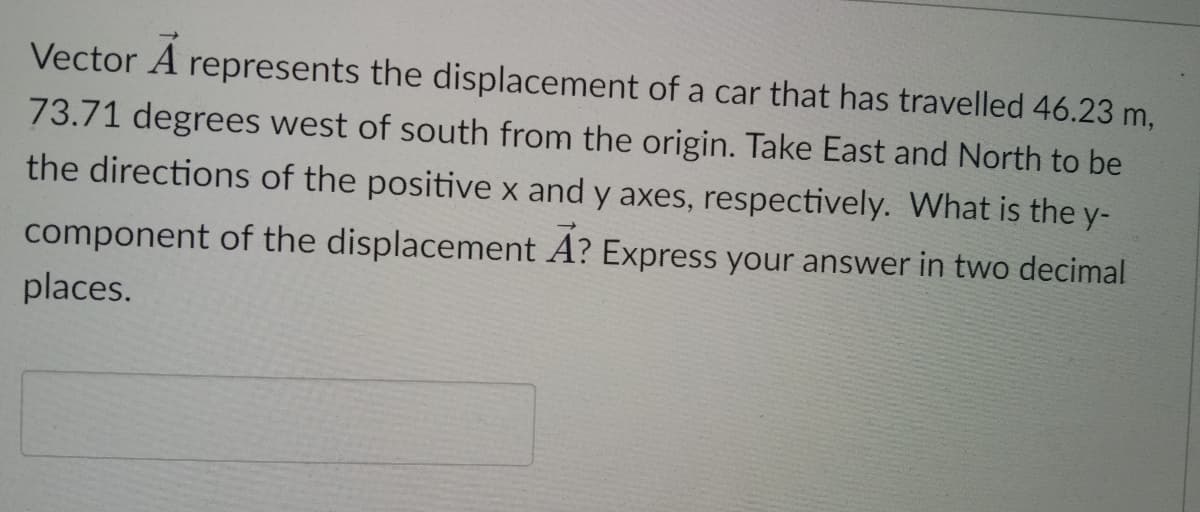 Vector A
represents the displacement of a car that has travelled 46.23 m,
73.71 degrees west of south from the origin. Take East and North to be
the directions of the positive x and y axes, respectively. What is the y-
component of the displacement A? Express your answer in two decimal
places.
