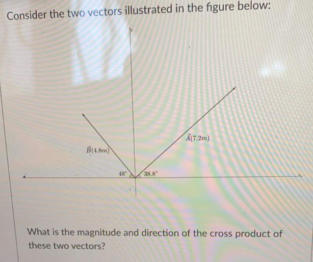 Consider the two vectors illustrated in the figure below:
Ã(7.2m)
B(4.8m)
48
38.8
What is the magnitude and direction of the cross product of
these two vectors?
