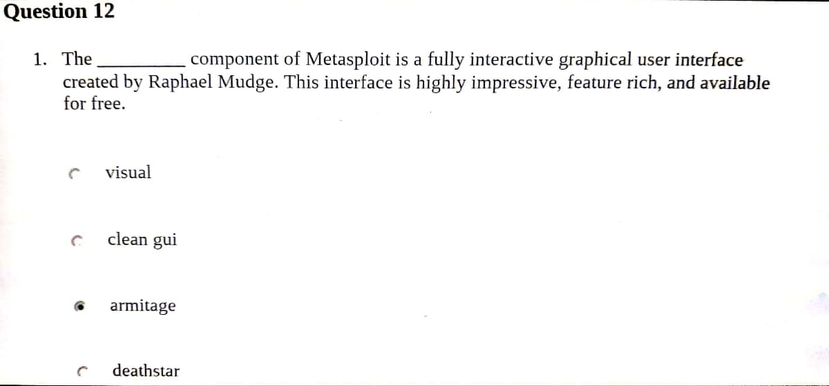 Question 12
1. The
component of Metasploit is a fully interactive graphical user interface
created by Raphael Mudge. This interface is highly impressive, feature rich, and available
for free.
C
visual
clean gui
C armitage
deathstar