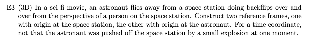 E3 (3D) In a sci fi movie, an astronaut flies away from a space station doing backflips over and
over from the perspective of a person on the space station. Construct two reference frames, one
with origin at the space station, the other with origin at the astronaut. For a time coordinate,
not that the astronaut was pushed off the space station by a small explosion at one moment.
