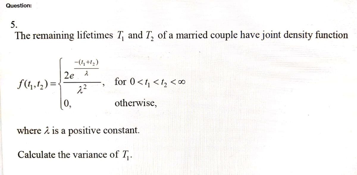 Question:
5.
The remaining lifetimes T₁ and T₂ of a married couple have joint density function
f(t₁,1₂)=
-(1₂+1₂)
2e. 2
2²
0,
for 0<t₁ <t₂ <∞o
otherwise,
where 2 is a positive constant.
Calculate the variance of T₁.