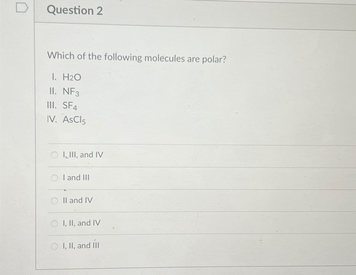 Question 2
Which of the following molecules are polar?
I. H2O
II. NF3
III. SF4
IV. AsCl5
OI,III, and IV
I and III
II and IV
OI, II, and IV
I, II, and III