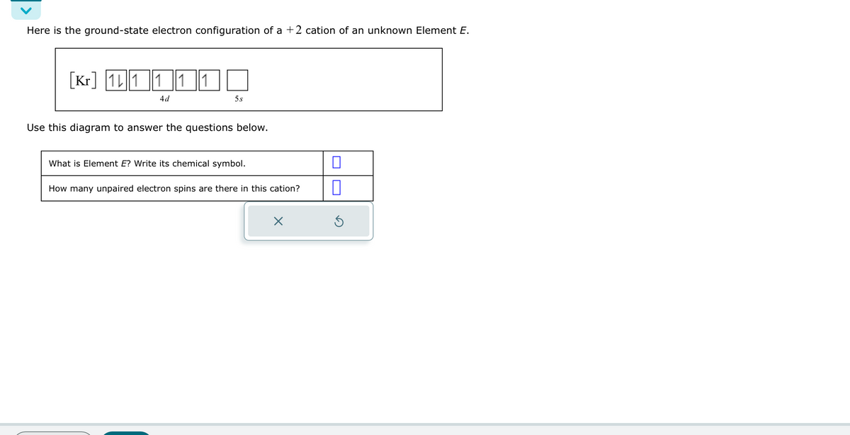 Here is the ground-state electron configuration of a +2 cation of an unknown Element E.
Kr111 ||1||1
4 d
5s
Use this diagram to answer the questions below.
What is Element E? Write its chemical symbol.
How many unpaired electron spins are there in this cation?
X
0
Ś