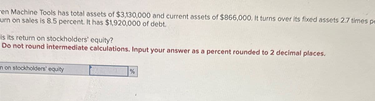 en Machine Tools has total assets of $3,130,000 and current assets of $866,000. It turns over its fixed assets 2.7 times pe
urn on sales is 8.5 percent. It has $1,920,000 of debt.
is its return on stockholders' equity?
Do not round intermediate calculations. Input your answer as a percent rounded to 2 decimal places.
n on stockholders' equity
%