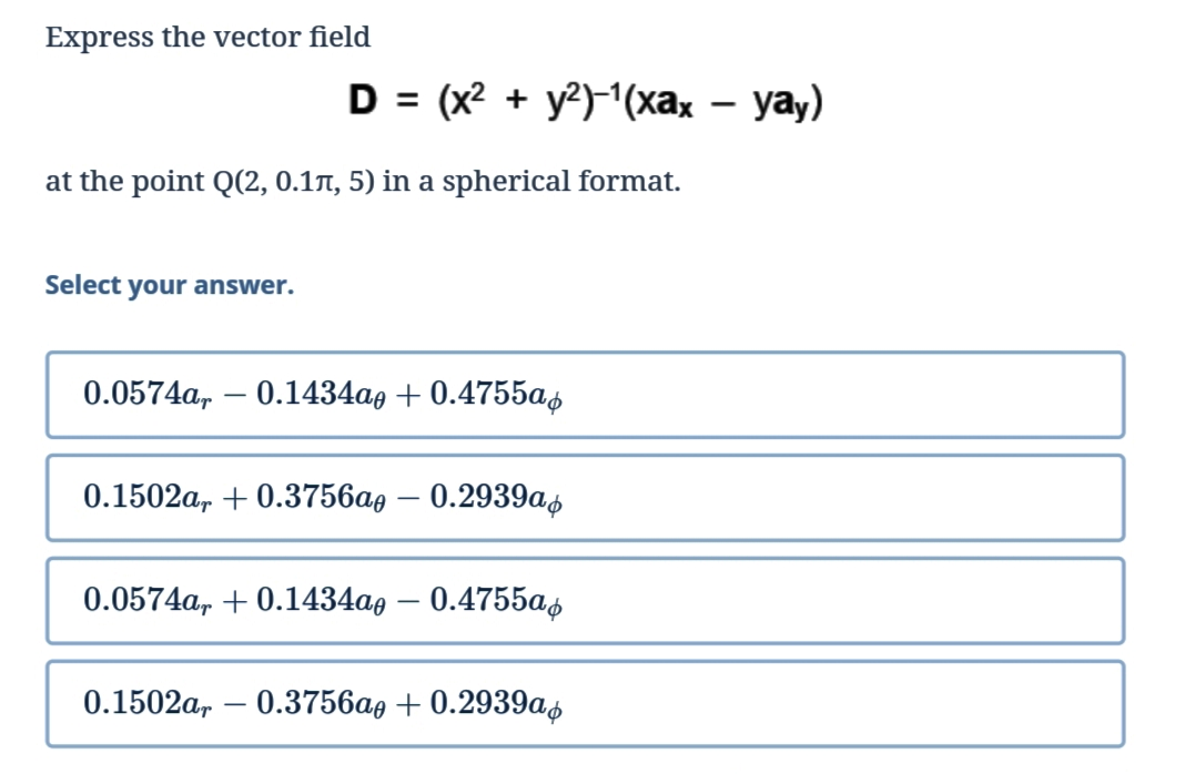 Express the vector field
at the point Q(2, 0.1л, 5) in a spherical format.
Select your answer.
0.0574a, 0.1434a0 +0.4755a
-
0.1502ar +0.3756ae - 0.2939a
0.0574a, +0.1434ao - 0.4755a
0.1502a,-0.3756a, +0.2939a
D = (x² + y²)-¹(xax - yay)