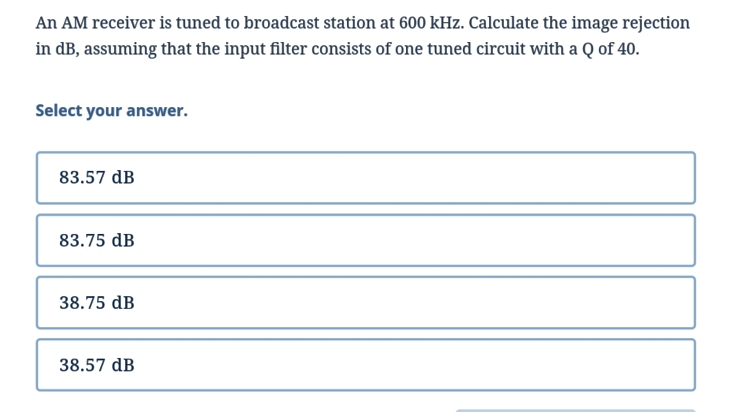 An AM receiver is tuned to broadcast station at 600 kHz. Calculate the image rejection
in dB, assuming that the input filter consists of one tuned circuit with a Q of 40.
Select your answer.
83.57 dB
83.75 dB
38.75 dB
38.57 dB