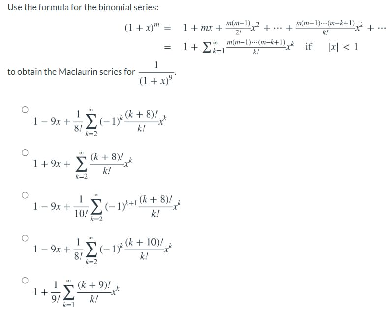 Use the formula for the binomial series:
(1 + x)" =
m(m-1) +
m(m–1)---(m-k+1),k +
1+ тx +
+
...
...
2!
k!
m(m–1)---(m-k+1),k if
1 + E
1지 < 1
k=1
k!
1
to obtain the Maclaurin series for
(1 + x)º "
1
1– 9x + (–1) (k + 8)!
8!
k=2
k!
1+ 9x + S« + 8)!
k!
k=2
1
1 – 9x +
10!
k=2
E(-19*+1 (k + 8)!
k!
1
1 – 9x +E(-1yt (k + 10)!
8!
k=2
k!
1
1 +
9! 2
k + 9)!
k!
k=1
