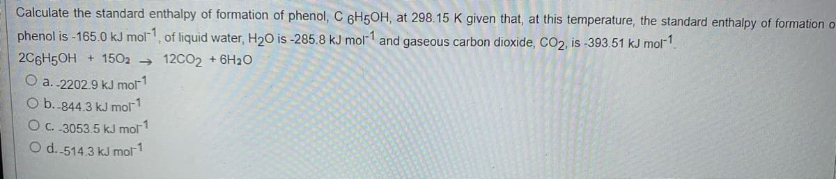 Calculate the standard enthalpy of formation of phenol, C 6H5OH, at 298.15 K given that, at this temperature, the standard enthalpy of formation o
phenol is -165.0 kJ mol, of liquid water, H2O is -285.8 kJ mol and gaseous carbon dioxide, CO2, is -393.51 kJ mol-1
2C6H5OH + 1502 → 12CO2 + 6H20
O a. -2202.9 kJ mol1
O b.-844.3 kJ mol1
O c. -3053.5 kJ mol-1
O d. 514.3 kJ mol-1
