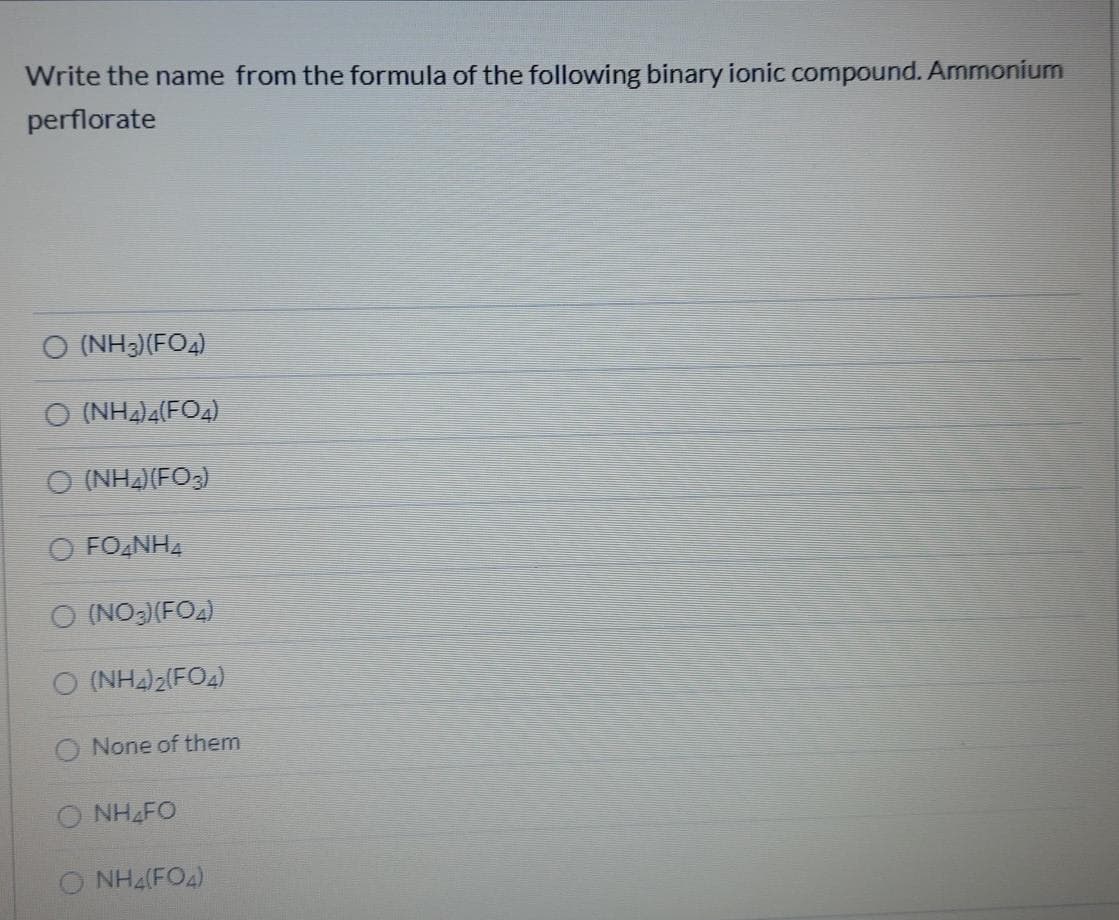 Write the name from the formula of the following binary ionic compound. Ammonium
perflorate
O (NH3)(FO4)
O (NH44(FO2)
O (NH4(FO)
FO,NH4
O (NO3)(FO4)
O (NHA2(FO4)
None of them
NH FO
O NH(FO4)
