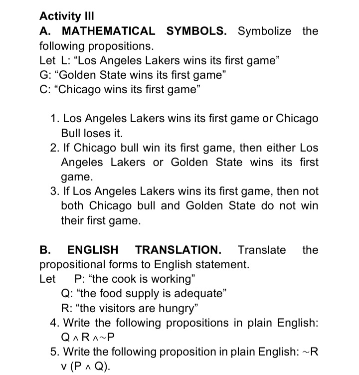 Activity III
A. MATHEMATICAL SYMBOLS. Symbolize the
following propositions.
Let L: "Los Angeles Lakers wins its first game"
G: "Golden State wins its first game"
C: "Chicago wins its first game"
1. Los Angeles Lakers wins its first game or Chicago
Bull loses it.
2. If Chicago bull win its first game, then either Los
Angeles Lakers or Golden State wins its first
game.
3. If Los Angeles Lakers wins its first game, then not
both Chicago bull and Golden State do not win
their first game.
В.
ENGLISH
TRANSLATION.
Translate
the
propositional forms to English statement.
P: "the cook is working"
Q: "the food supply is adequate"
R: "the visitors are hungry"
4. Write the following propositions in plain English:
Let
QARA~P
5. Write the following proposition in plain English: ~R
v (Р л Q).
