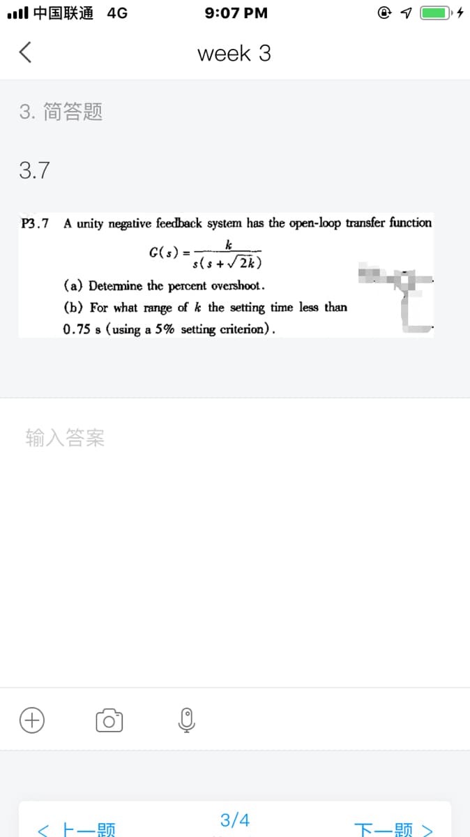 ll中国联通 4G
9:07 PM
week 3
3. 简答题
3.7
Р3.7
A unity negative feedback system has the open-loop transfer function
G(s) =
sls+2k)
(a) Determine the percent overshoot.
(b) For what range of k the setting time less than
0.75 s (using a 5% setting criterion).
输入答案
3/4
< E-A
下一题>
