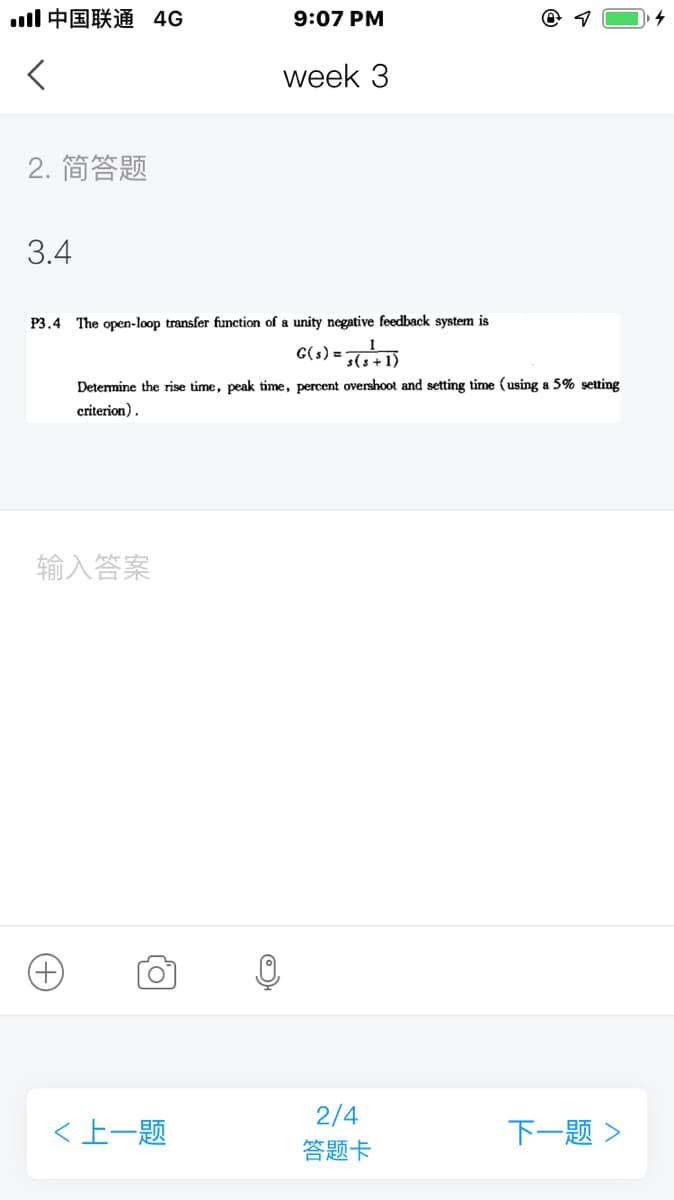 ll中国联通 4G
9:07 PM
week 3
2. 简答题
3.4
P3.4 The open-loop transfer function of a unity negative feedback system is
C(s) = D
Determine the rise time, peak time, percent overshoot and setting time (using a 5% setting
criterion).
输入答案
2/4
<上一题
下一题>
答题卡
