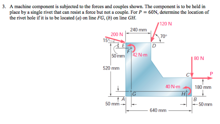 3. A machine component is subjected to the forces and couples shown. The component is to be held in
place by a single rivet that can resist a force but not a couple. For P = 60N, determine the location of
the rivet hole if it is to be located (a) on line FG, (b) on line GH.
120 N
240 mm
15%
200 N
E
50 mm
520 mm
A
50 mm-
42 N-m
G
D
70°
40 N-m
640 mm
H
80 N
180 mm
↓
B
←50 mm