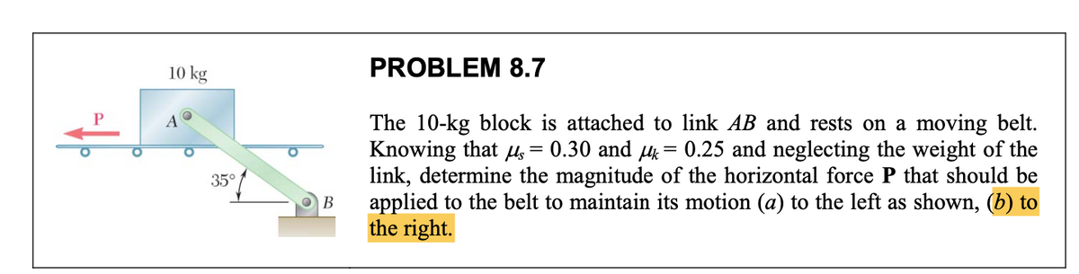 10 kg
A
35°
B
PROBLEM 8.7
The 10-kg block is attached to link AB and rests on a moving belt.
Knowing that μ = 0.30 and μ = 0.25 and neglecting the weight of the
link, determine the magnitude of the horizontal force P that should be
applied to the belt to maintain its motion (a) to the left as shown, (b) to
the right.