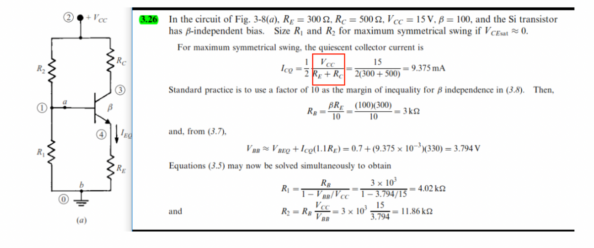 R₂
0
R₁
O
+ Vcc
Rc
IEC
RE
3.26 In the circuit of Fig. 3-8(a), RE = 300 S2, Rc = 500 2, Vcc = 15 V, B = 100, and the Si transistor
has ß-independent bias. Size R₁ and R₂ for maximum symmetrical swing if VCEsat ~ 0.
For maximum symmetrical swing, the quiescent collector current is
Ico
1 Vcc
2 RE+RC
15
2(300+500)
-= 9.375 mA
Standard practice is to use a factor of 10 as the margin of inequality for ß independence in (3.8). Then,
RB
BRE
10
and, from (3.7),
and
(100)(300)
10
V BBV BEQ+Ico(1.1 RE) = 0.7+(9.375 x 10-3)(330) = 3.794 V
Equations (3.5) may now be solved simultaneously to obtain
R₁
3 x 10³
1-3.794/15
15
3.794
R₂ = RB
RB
1- V BB/VCC
Vcc
VBB
-= 3kg
= 3 × 10³
: 4.02 ΚΩ
· 11.86 ΚΩ