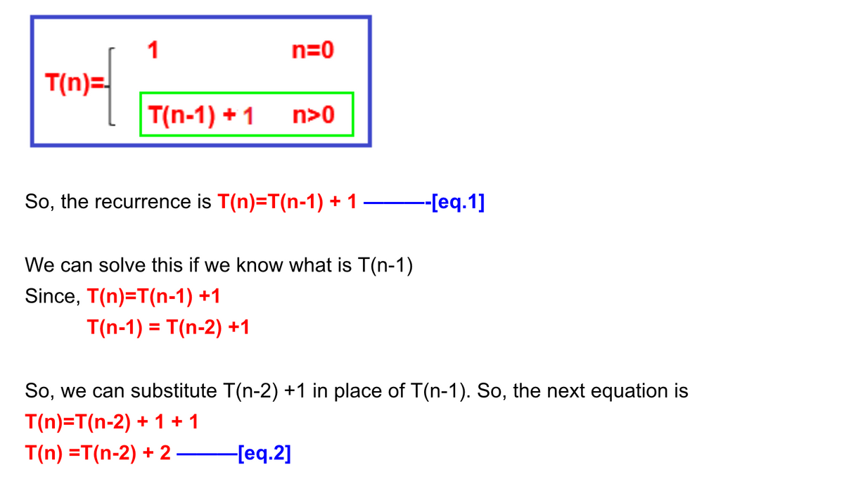 1
n=0
T(n)=
T(n-1) + 1
n>0
So, the recurrence is T(n)=T(n-1) + 1
--[eq.1]
We can solve this if we know what is T(n-1)
Since, T(n)=T(n-1) +1
T(n-1) = T(n-2) +1
So, we can substitute T(n-2) +1 in place of T(n-1). So, the next equation is
T(n)=T(n-2) + 1 + 1
T(n) =T(n-2) + 2
F[eq.2]
