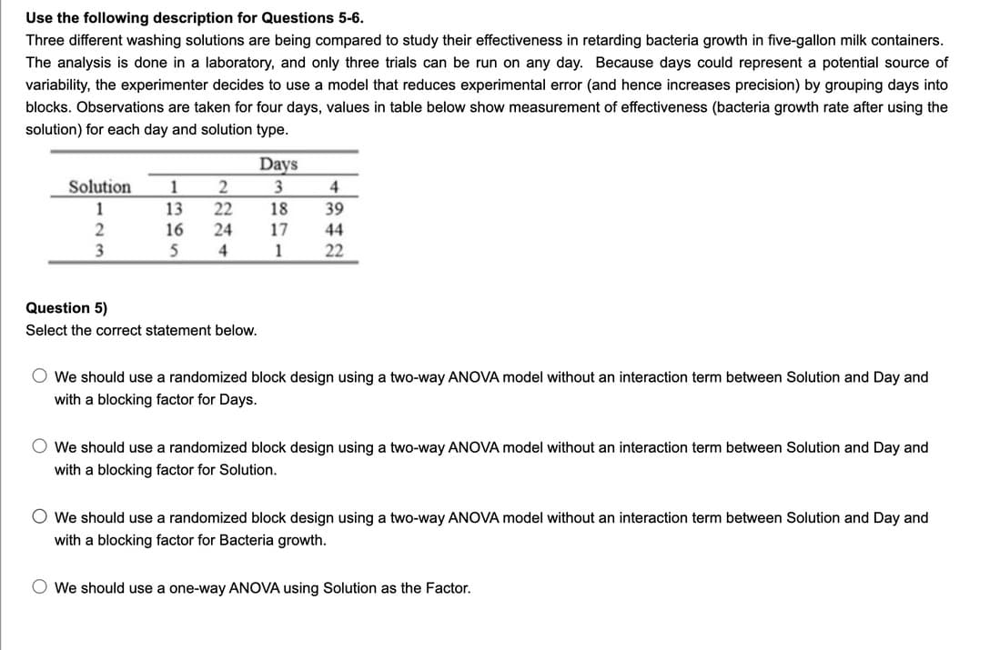 Use the following description for Questions 5-6.
Three different washing solutions are being compared to study their effectiveness in retarding bacteria growth in five-gallon milk containers.
The analysis is done in a laboratory, and only three trials can be run on any day. Because days could represent a potential source of
variability, the experimenter decides to use a model that reduces experimental error (and hence increases precision) by grouping days into
blocks. Observations are taken for four days, values in table below show measurement of effectiveness (bacteria growth rate after using the
solution) for each day and solution type.
Days
Solution
1
4
1
13
22
18
39
16
24
17
44
3
4
1
22
Question 5)
Select the correct statement below.
O We should use a randomized block design using a two-way ANOVA model without an interaction term between Solution and Day and
with a blocking factor for Days.
O We should use a randomized block design using a two-way ANOVA model without an interaction term between Solution and Day and
with a blocking factor for Solution.
O We should use a randomized block design using a two-way ANOVA model without an interaction term between Solution and Day and
with a blocking factor for Bacteria growth.
O We should use a one-way ANOVA using Solution as the Factor.
