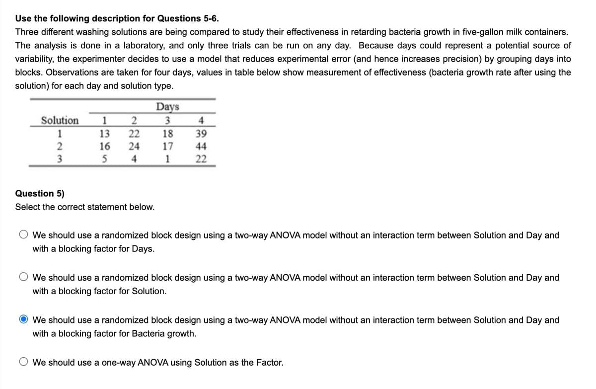 Use the following description for Questions 5-6.
Three different washing solutions are being compared to study their effectiveness in retarding bacteria growth in five-gallon milk containers.
The analysis is done in a laboratory, and only three trials can be run on any day. Because days could represent a potential source of
variability, the experimenter decides to use a model that reduces experimental error (and hence increases precision) by grouping days into
blocks. Observations are taken for four days, values in table below show measurement of effectiveness (bacteria growth rate after using the
solution) for each day and solution type.
Days
2
Solution
1
4
1
13
22
18
39
16
24
17
44
5
4
1
22
Question 5)
Select the correct statement below.
We should use a randomized block design using a two-way ANOVA model without an interaction term between Solution and Day and
with a blocking factor for Days.
We should use a randomized block design using a two-way ANOVA model without an interaction term between Solution and Day and
with a blocking factor for Solution.
We should use a randomized block design using a two-way ANOVA model without an interaction term between Solution and Day and
with a blocking factor for Bacteria growth.
We should use a one-way ANOVA using Solution as the Factor.
