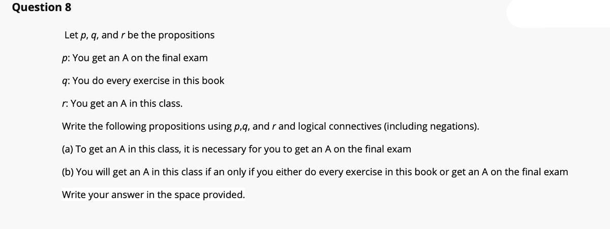 Question 8
Let p, q, and r be the propositions
p: You get an A on the final exam
q: You do every exercise in this book
r: You get an A in this class.
Write the following propositions using p,q, and r and logical connectives (including negations).
(a) To get an A in this class, it is necessary for you to get an A on the final exam
(b) You will get an A in this class if an only if you either do every exercise in this book or get an A on the final exam
Write your answer in the space provided.
