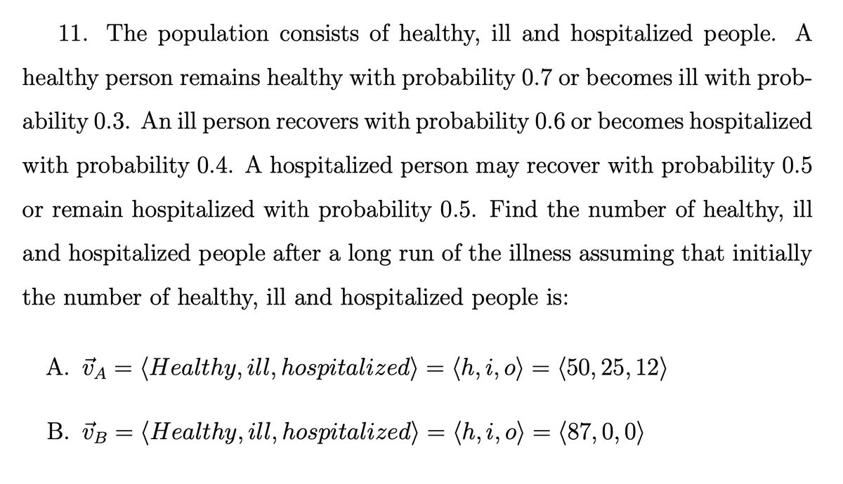 11. The population consists of healthy, ill and hospitalized people. A
healthy person remains healthy with probability 0.7 or becomes ill with prob-
ability 0.3. An ill person recovers with probability 0.6 or becomes hospitalized
with probability 0.4. A hospitalized person may recover with probability 0.5
or remain hospitalized with probability 0.5. Find the number of healthy, ill
and hospitalized people after a long run of the illness assuming that initially
the number of healthy, ill and hospitalized people is:
A. JA = (Healthy, ill, hospitalized)
= (h, i, o) = (50, 25, 12)
B. JB = (Healthy, ill, hospitalized) = (h, i, o) = (87,0, 0)
