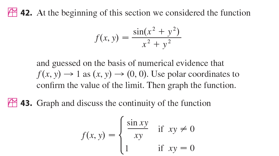 42. At the beginning of this section we considered the function
sin(x? + y?)
x? + y?
f(x, y)
.2
and guessed on the basis of numerical evidence that
f(x, y) → 1 as (x, y) → (0, 0). Use polar coordinates to
confirm the value of the limit. Then graph the function.
A 43. Graph and discuss the continuity of the function
sin xy
if xy + 0
f(x, y) =
ху
1
if xy = 0
||
