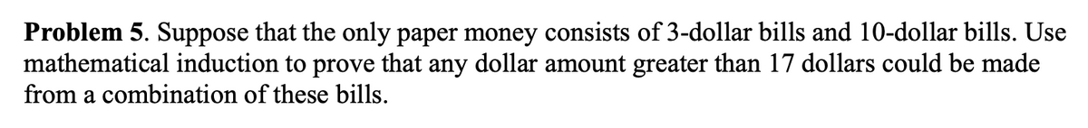 Problem 5. Suppose that the only paper money consists of 3-dollar bills and 10-dollar bills. Use
mathematical induction to prove that any dollar amount greater than 17 dollars could be made
from a combination of these bills.
