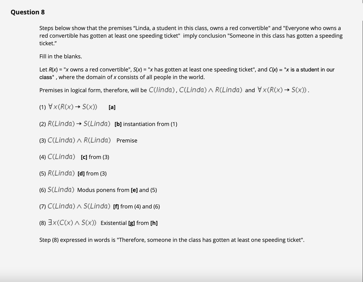 Question 8
Steps below show that the premises "Linda, a student in this class, owns a red convertible" and "Everyone who owns a
red convertible has gotten at least one speeding ticket" imply conclusion "Someone in this class has gotten a speeding
ticket."
Fill in the blanks.
Let R(x) = "x owns a red convertible", S(x) = "x has gotten at least one speeding ticket", and C(x) = "x is a student in our
class" , where the domain of x consists of all people in the world.
Premises in logical form, therefore, will be C(linda), C(Linda) a R(Linda) and Vx(R(x)→ S(x)).
(1) Vx(R(x)→ S(x))
[a]
(2) R(Linda) → S(Linda) [b] instantiation from (1)
(3) C(Linda) A R(Linda) Premise
(4) C(Linda) [c] from (3)
(5) R(Linda) [d] from (3)
(6) S(Linda) Modus ponens from [e] and (5)
(7) C(Linda) A S(Linda) [f] from (4) and (6)
(8) 3x(C(x) A S(x)) Existential [g] from [h]
Step (8) expressed in words is "Therefore, someone in the class has gotten at least one speeding ticket".
