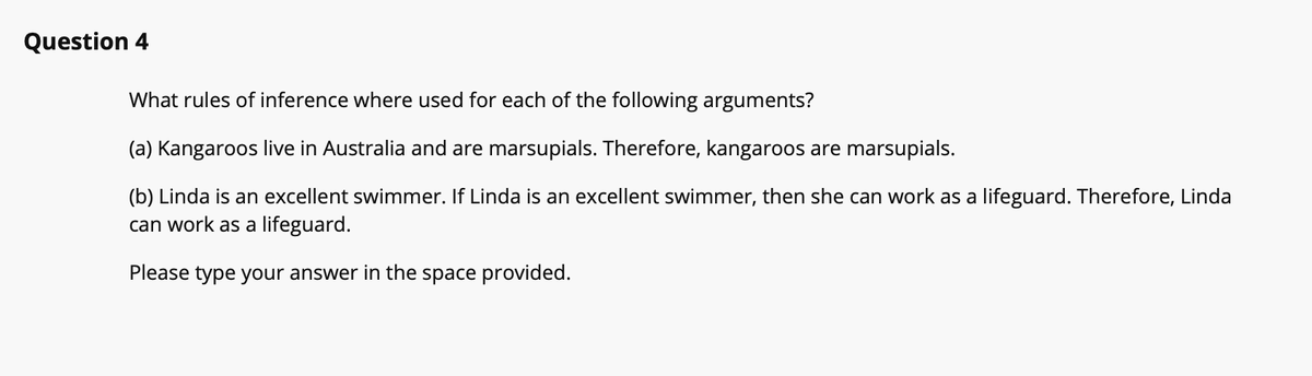 Question 4
What rules of inference where used for each of the following arguments?
(a) Kangaroos live in Australia and are marsupials. Therefore, kangaroos are marsupials.
(b) Linda is an excellent swimmer. If Linda is an excellent swimmer, then she can work as a lifeguard. Therefore, Linda
can work as a lifeguard.
Please type your answer in the space provided.
