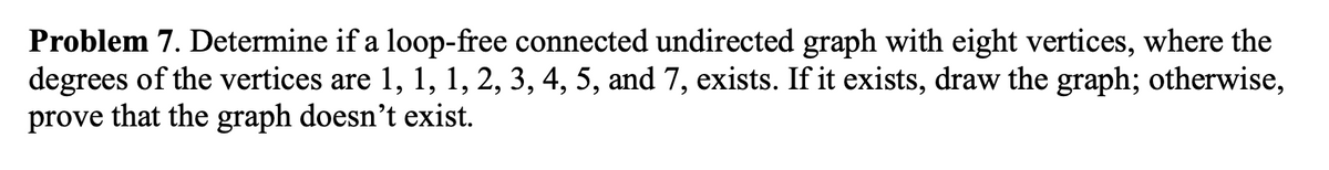 Problem 7. Determine if a loop-free connected undirected graph with eight vertices, where the
degrees of the vertices are 1, 1, 1, 2, 3, 4, 5, and 7, exists. If it exists, draw the graph; otherwise,
prove that the graph doesn't exist.
