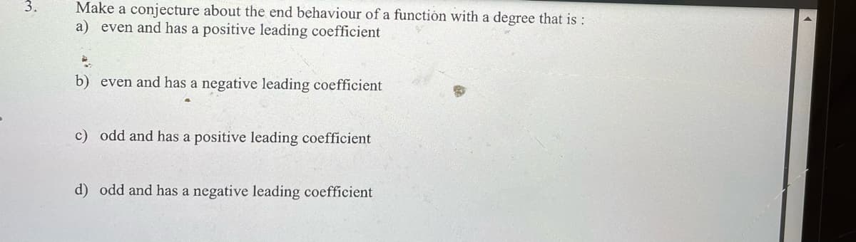 3.
Make a conjecture about the end behaviour of a function with a degree that is :
a) even and has a positive leading coefficient
b) even and has a negative leading coefficient
c) odd and has a positive leading coefficient
d) odd and has a negative leading coefficient