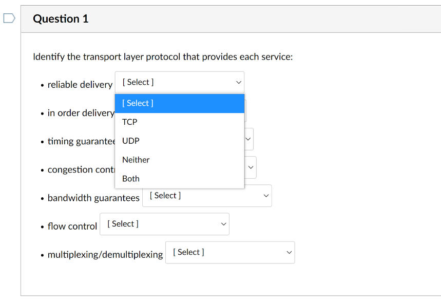 D
Question 1
Identify the transport layer protocol that provides each service:
• reliable delivery [Select ]
[ Select ]
• in order delivery
ТСР
• timing guarantee UDP
Neither
• congestion conti
Both
• bandwidth guarantees [ Select]
• flow control [
[ Select ]
• multiplexing/demultiplexing [ Select ]
>
>
>
>
