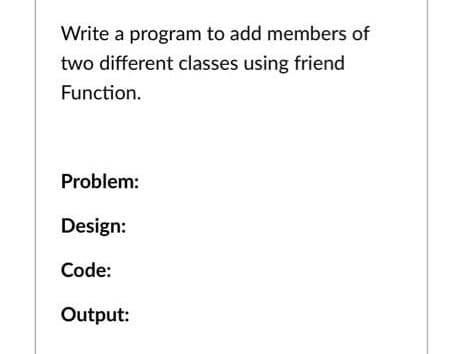 Write a program to add members of
two different classes using friend
Function.
Problem:
Design:
Code:
Output:
